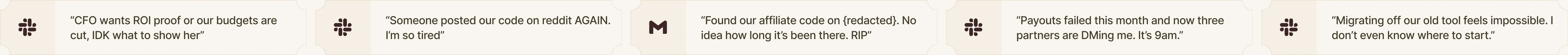 “CFO wants ROI proof or our budgets are cut, IDK what to show her” · “Someone posted our code on reddit AGAIN. I’m so tired” · “Found our affiliate code on {redacted}. No idea how long it’s been there. RIP” · “Payouts failed this month and now three partners are DMing me. It’s 9am.” · “Migrating off our old tool feels impossible. I don’t even know where to start.”